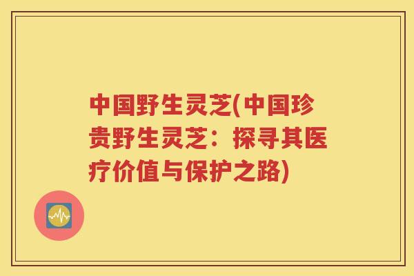 中国野生灵芝(中国珍贵野生灵芝：探寻其医疗价值与保护之路)