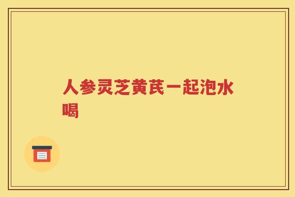 人参灵芝黄芪一起泡水喝