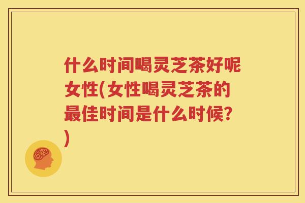 什么时间喝灵芝茶好呢女性(女性喝灵芝茶的最佳时间是什么时候？)