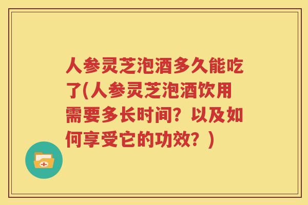 人参灵芝泡酒多久能吃了(人参灵芝泡酒饮用需要多长时间？以及如何享受它的功效？)