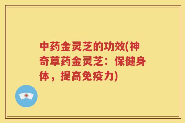 中药金灵芝的功效(神奇草药金灵芝：保健身体，提高免疫力)