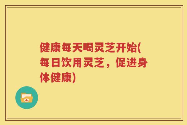 健康每天喝灵芝开始(每日饮用灵芝，促进身体健康)