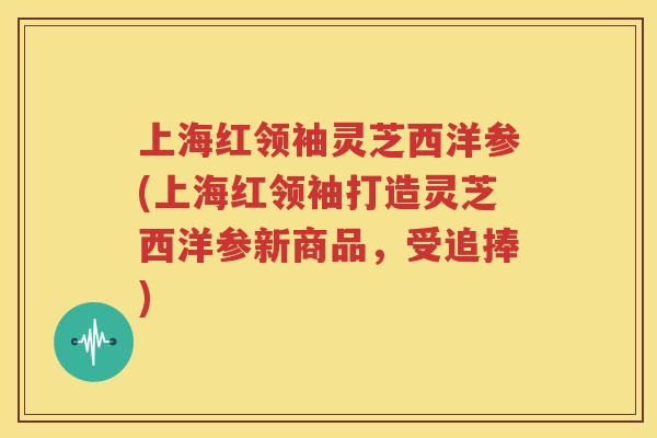 上海红领袖灵芝西洋参(上海红领袖打造灵芝西洋参新商品，受追捧)