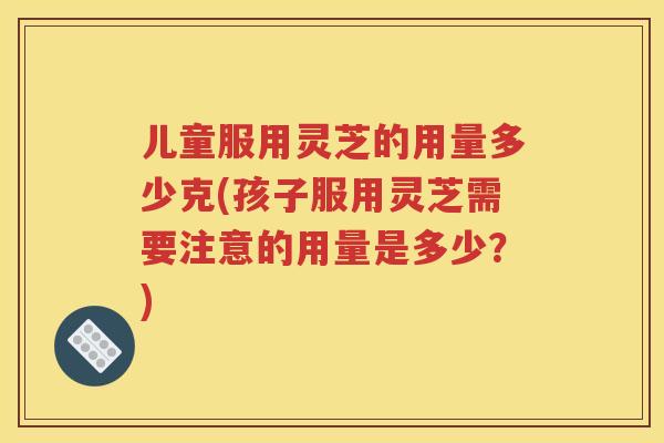 儿童服用灵芝的用量多少克(孩子服用灵芝需要注意的用量是多少？)