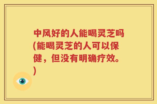 中风好的人能喝灵芝吗(能喝灵芝的人可以保健，但没有明确疗效。)