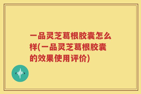 一品灵芝葛根胶囊怎么样(一品灵芝葛根胶囊的效果使用评价)
