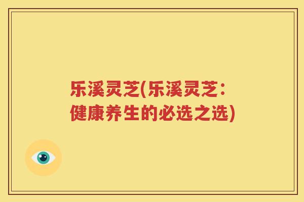 乐溪灵芝(乐溪灵芝：健康养生的必选之选)
