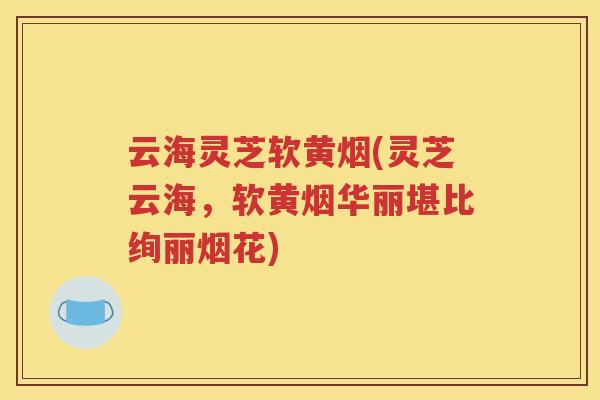云海灵芝软黄烟(灵芝云海，软黄烟华丽堪比绚丽烟花)
