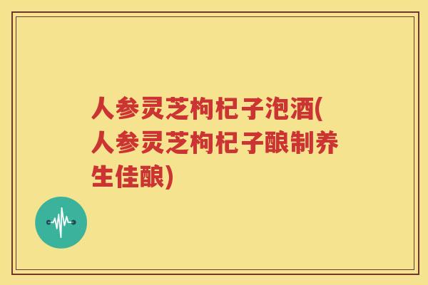 人参灵芝枸杞子泡酒(人参灵芝枸杞子酿制养生佳酿)