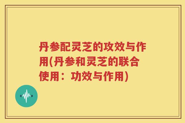 丹参配灵芝的攻效与作用(丹参和灵芝的联合使用：功效与作用)