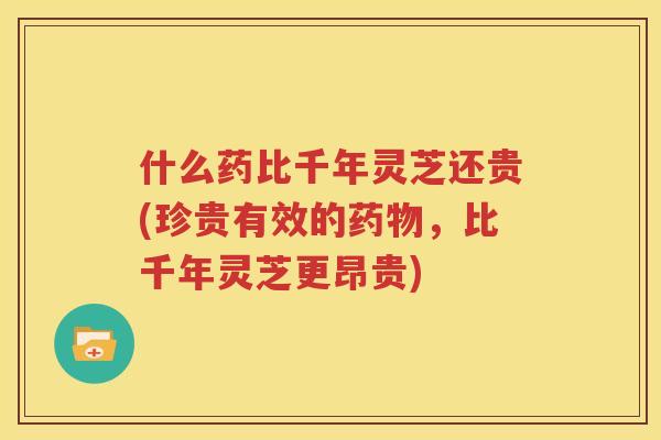 什么药比千年灵芝还贵(珍贵有效的药物，比千年灵芝更昂贵)