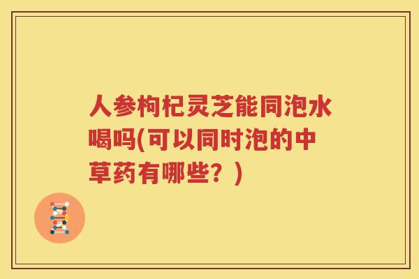 人参枸杞灵芝能同泡水喝吗(可以同时泡的中草药有哪些？)