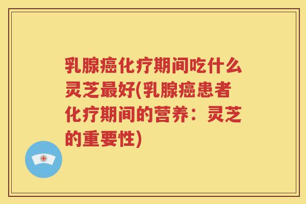 乳腺癌化疗期间吃什么灵芝最好(乳腺癌患者化疗期间的营养：灵芝的重要性)