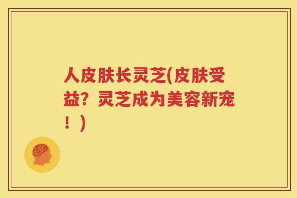 人皮肤长灵芝(皮肤受益？灵芝成为美容新宠！)