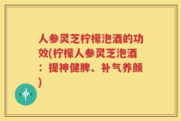 人参灵芝柠檬泡酒的功效(柠檬人参灵芝泡酒：提神健脾、补气养颜)