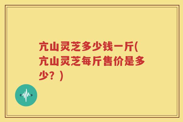 亢山灵芝多少钱一斤(亢山灵芝每斤售价是多少？)