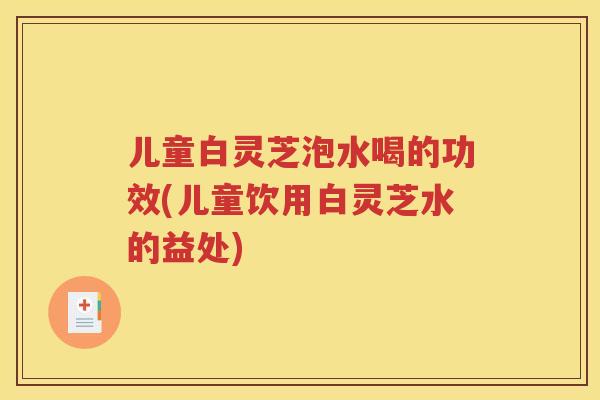 儿童白灵芝泡水喝的功效(儿童饮用白灵芝水的益处)