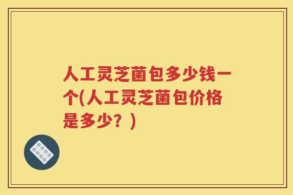 人工灵芝菌包多少钱一个(人工灵芝菌包价格是多少？)