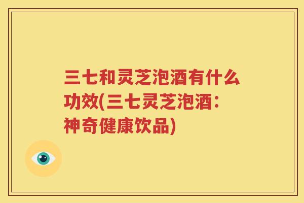 三七和灵芝泡酒有什么功效(三七灵芝泡酒：神奇健康饮品)
