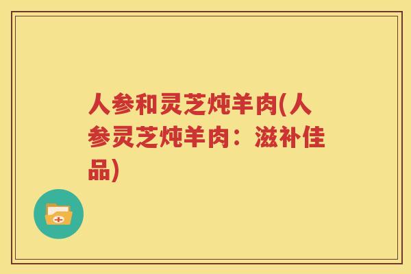 人参和灵芝炖羊肉(人参灵芝炖羊肉：滋补佳品)