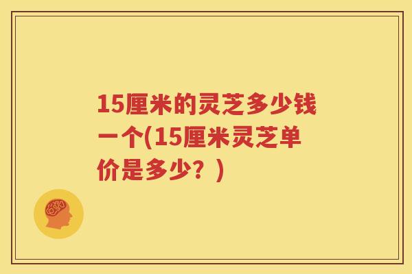 15厘米的灵芝多少钱一个(15厘米灵芝单价是多少？)