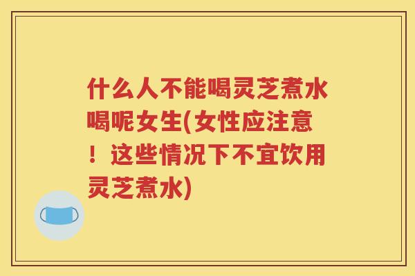 什么人不能喝灵芝煮水喝呢女生(女性应注意！这些情况下不宜饮用灵芝煮水)