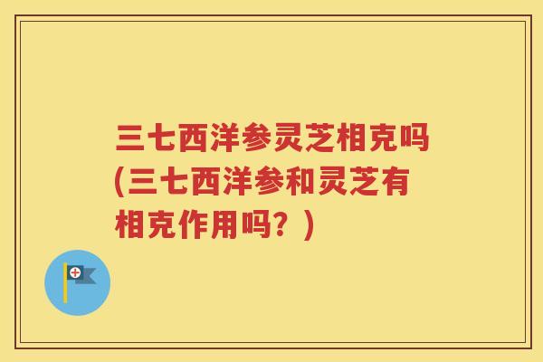三七西洋参灵芝相克吗(三七西洋参和灵芝有相克作用吗？)