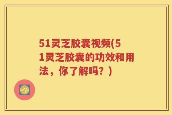 51灵芝胶囊视频(51灵芝胶囊的功效和用法，你了解吗？)