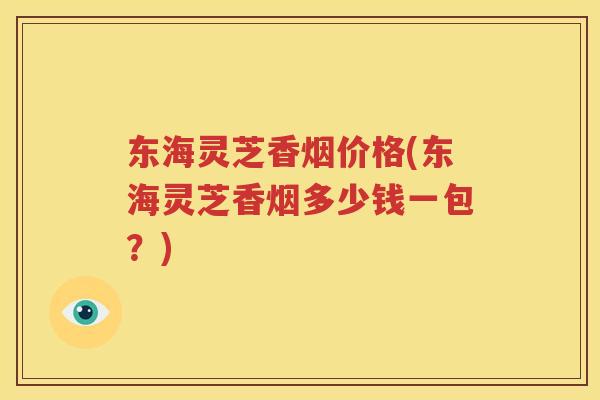 东海灵芝香烟价格(东海灵芝香烟多少钱一包？)