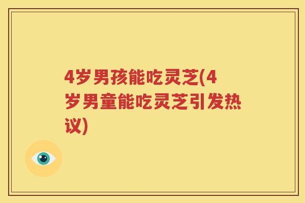4岁男孩能吃灵芝(4岁男童能吃灵芝引发热议)