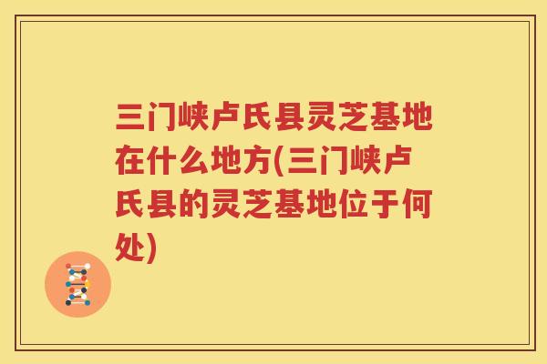 三门峡卢氏县灵芝基地在什么地方(三门峡卢氏县的灵芝基地位于何处)