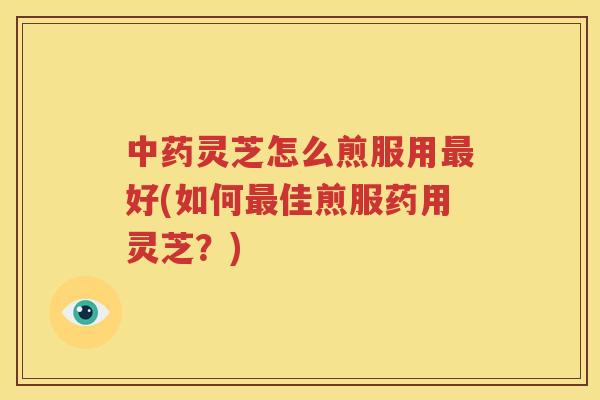 中药灵芝怎么煎服用最好(如何最佳煎服药用灵芝？)