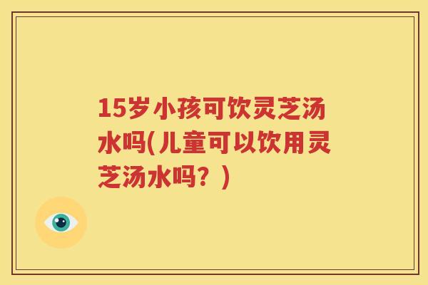 15岁小孩可饮灵芝汤水吗(儿童可以饮用灵芝汤水吗？)