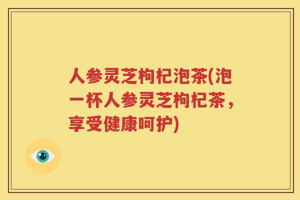 人参灵芝枸杞泡茶(泡一杯人参灵芝枸杞茶，享受健康呵护)