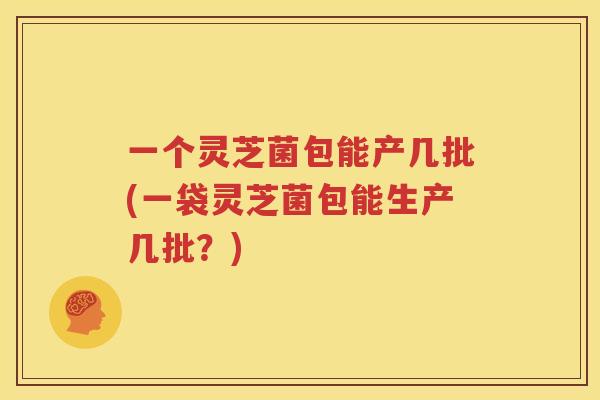 一个灵芝菌包能产几批(一袋灵芝菌包能生产几批？)