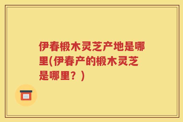伊春椴木灵芝产地是哪里(伊春产的椴木灵芝是哪里？)