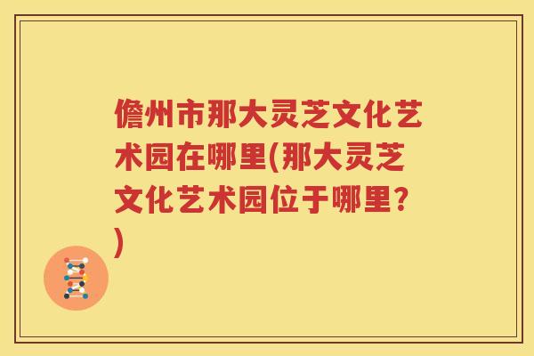 儋州市那大灵芝文化艺术园在哪里(那大灵芝文化艺术园位于哪里？)