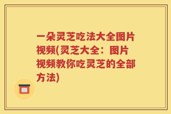 一朵灵芝吃法大全图片视频(灵芝大全：图片视频教你吃灵芝的全部方法)
