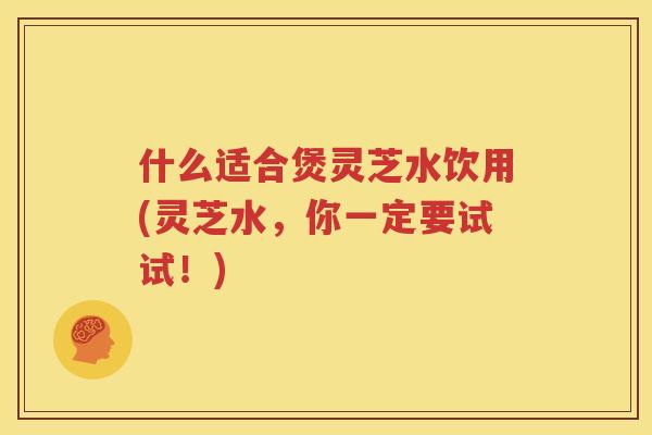 什么适合煲灵芝水饮用(灵芝水，你一定要试试！)