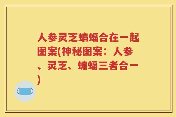 人参灵芝蝙蝠合在一起图案(神秘图案：人参、灵芝、蝙蝠三者合一)