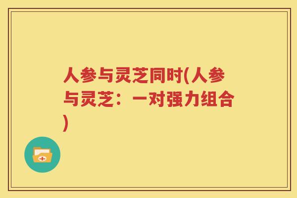 人参与灵芝同时(人参与灵芝：一对强力组合)