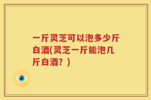 一斤灵芝可以泡多少斤白酒(灵芝一斤能泡几斤白酒？)