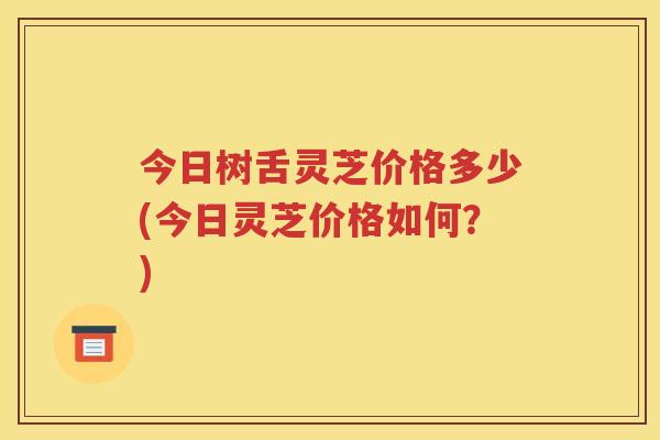 今日树舌灵芝价格多少(今日灵芝价格如何？)