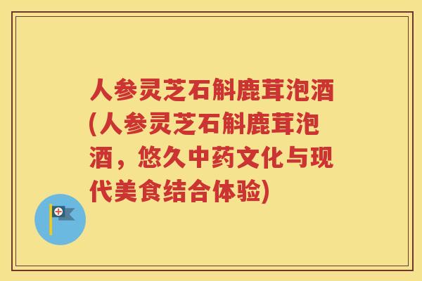 人参灵芝石斛鹿茸泡酒(人参灵芝石斛鹿茸泡酒，悠久中药文化与现代美食结合体验)
