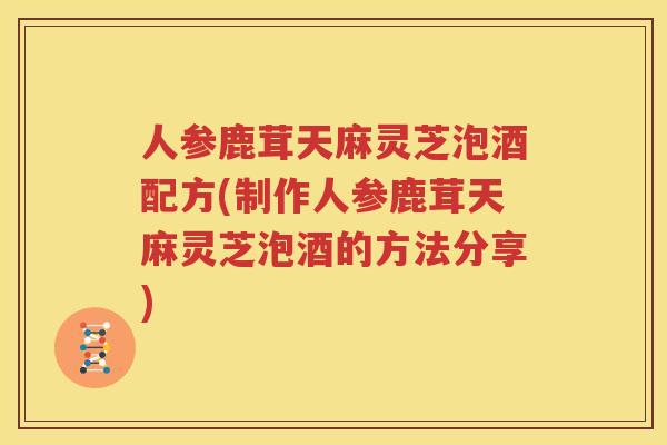 人参鹿茸天麻灵芝泡酒配方(制作人参鹿茸天麻灵芝泡酒的方法分享)