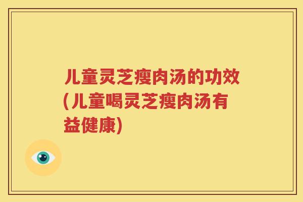 儿童灵芝瘦肉汤的功效(儿童喝灵芝瘦肉汤有益健康)
