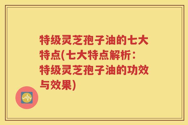 特级灵芝孢子油的七大特点(七大特点解析：特级灵芝孢子油的功效与效果)