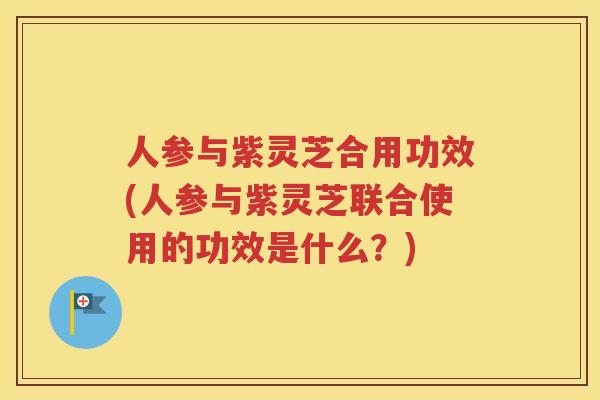 人参与紫灵芝合用功效(人参与紫灵芝联合使用的功效是什么？)