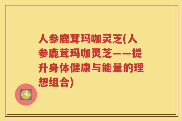 人参鹿茸玛咖灵芝(人参鹿茸玛咖灵芝——提升身体健康与能量的理想组合)