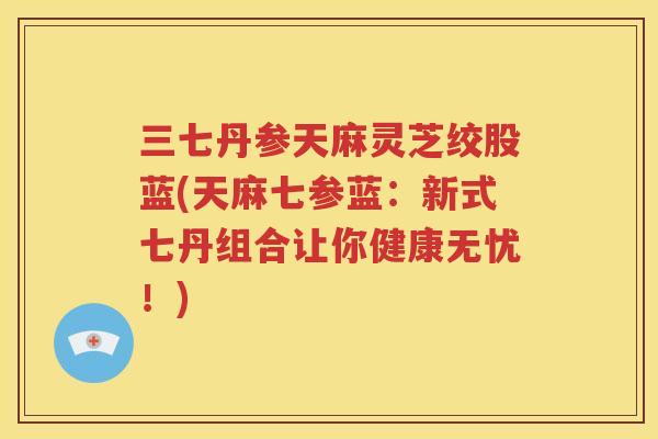 三七丹参天麻灵芝绞股蓝(天麻七参蓝：新式七丹组合让你健康无忧！)